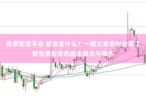 股票配资平台 配资是什么？一篇文章带你全面了解股票配资的基本概念与操作