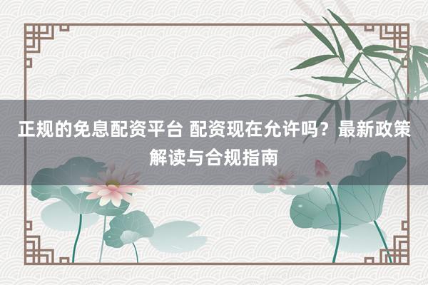 正规的免息配资平台 配资现在允许吗？最新政策解读与合规指南
