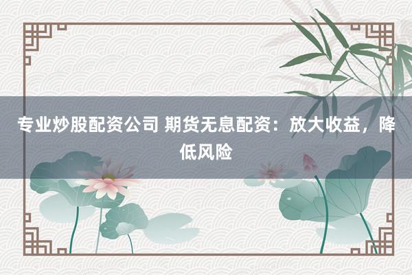 专业炒股配资公司 期货无息配资：放大收益，降低风险