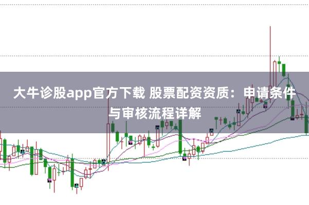 大牛诊股app官方下载 股票配资资质：申请条件与审核流程详解