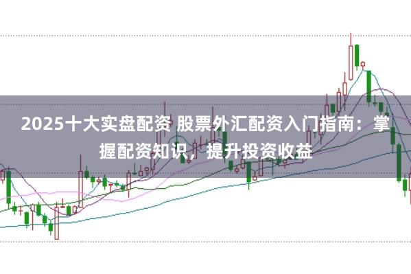 2025十大实盘配资 股票外汇配资入门指南：掌握配资知识，提升投资收益