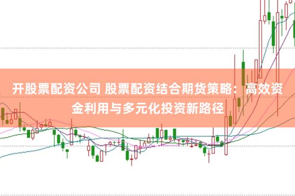 开股票配资公司 股票配资结合期货策略：高效资金利用与多元化投资新路径