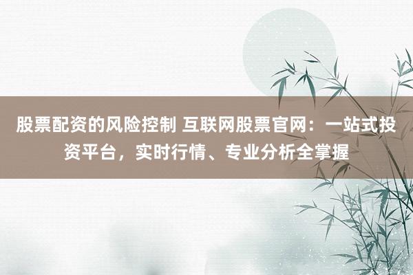 股票配资的风险控制 互联网股票官网:一站式投资平台,实时行情、专业分析全掌握
