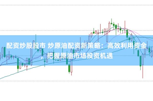 配资炒股股市 炒原油配资新策略：高效利用资金，把握原油市场投资机遇