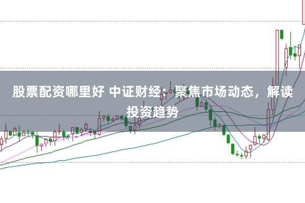 股票配资哪里好 中证财经：聚焦市场动态，解读投资趋势