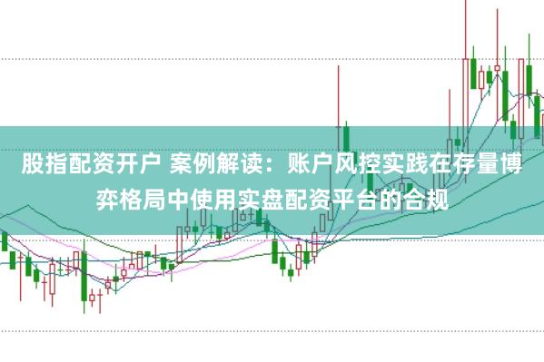 股指配资开户 案例解读：账户风控实践在存量博弈格局中使用实盘配资平台的合规