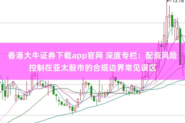 香港大牛证券下载app官网 深度专栏：配资风险控制在亚太股市的合规边界常见误区