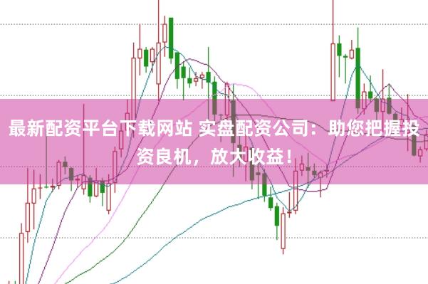 最新配资平台下载网站 实盘配资公司：助您把握投资良机，放大收益！