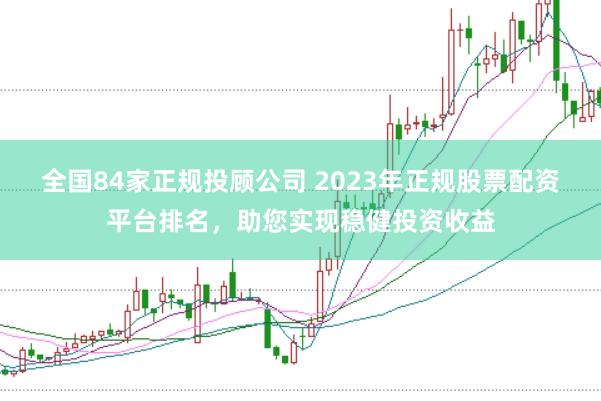 全国84家正规投顾公司 2023年正规股票配资平台排名,助您实现稳健投资收益