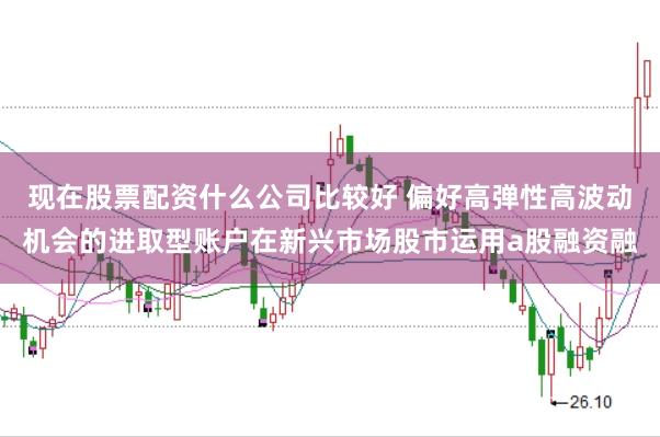现在股票配资什么公司比较好 偏好高弹性高波动机会的进取型账户在新兴市场股市运用a股融资融