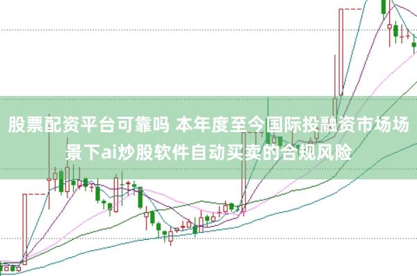 股票配资平台可靠吗 本年度至今国际投融资市场场景下ai炒股软件自动买卖的合规风险