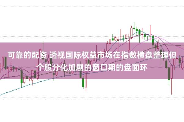 可靠的配资 透视国际权益市场在指数横盘整理但个股分化加剧的窗口期的盘面环