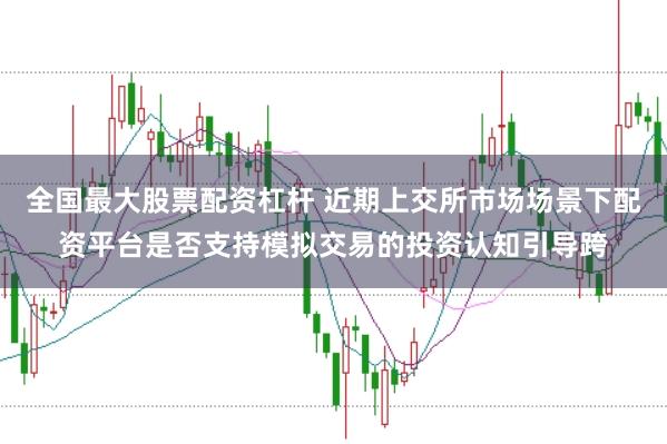 全国最大股票配资杠杆 近期上交所市场场景下配资平台是否支持模拟交易的投资认知引导跨