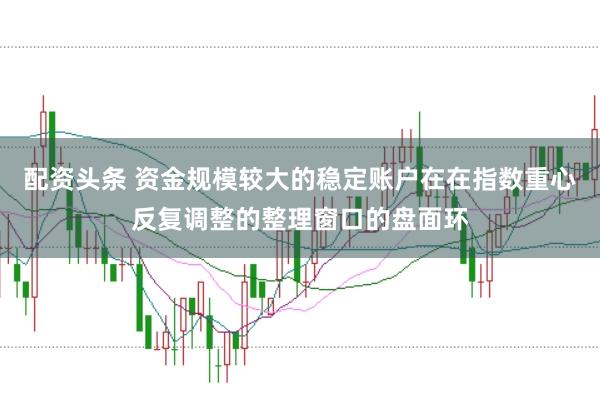 配资头条 资金规模较大的稳定账户在在指数重心反复调整的整理窗口的盘面环