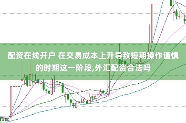 配资在线开户 在交易成本上升导致短期操作谨慎的时期这一阶段,外汇配资合法吗