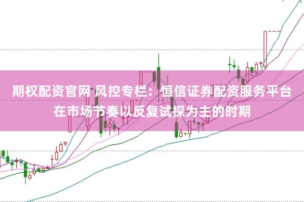 期权配资官网 风控专栏：恒信证券配资服务平台在市场节奏以反复试探为主的时期