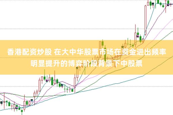 香港配资炒股 在大中华股票市场在资金进出频率明显提升的博弈阶段背景下中股票