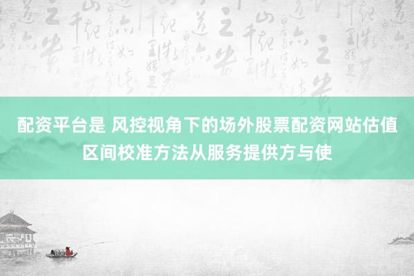 配资平台是 风控视角下的场外股票配资网站估值区间校准方法从服务提供方与使