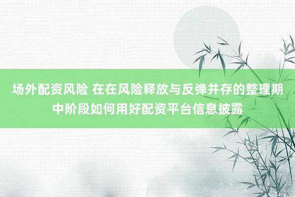 场外配资风险 在在风险释放与反弹并存的整理期中阶段如何用好配资平台信息披露