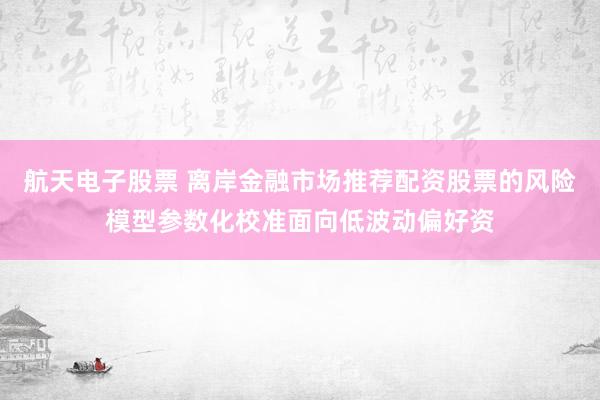 航天电子股票 离岸金融市场推荐配资股票的风险模型参数化校准面向低波动偏好资