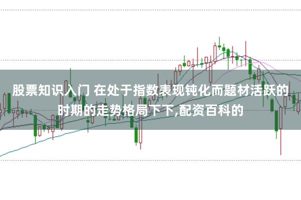 股票知识入门 在处于指数表现钝化而题材活跃的时期的走势格局下下，配资百科的