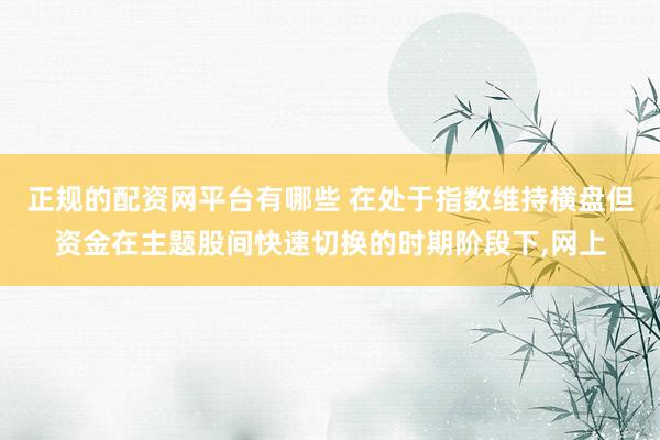 正规的配资网平台有哪些 在处于指数维持横盘但资金在主题股间快速切换的时期阶段下,网上