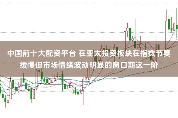 中国前十大配资平台 在亚太投资板块在指数节奏缓慢但市场情绪波动明显的窗口期这一阶