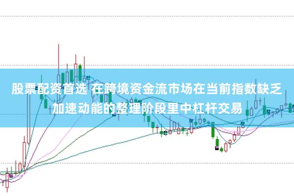 股票配资首选 在跨境资金流市场在当前指数缺乏加速动能的整理阶段里中杠杆交易