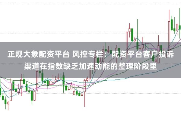 正规大象配资平台 风控专栏：配资平台客户投诉渠道在指数缺乏加速动能的整理阶段里