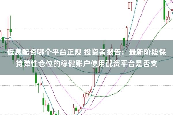 低息配资哪个平台正规 投资者报告：最新阶段保持弹性仓位的稳健账户使用配资平台是否支