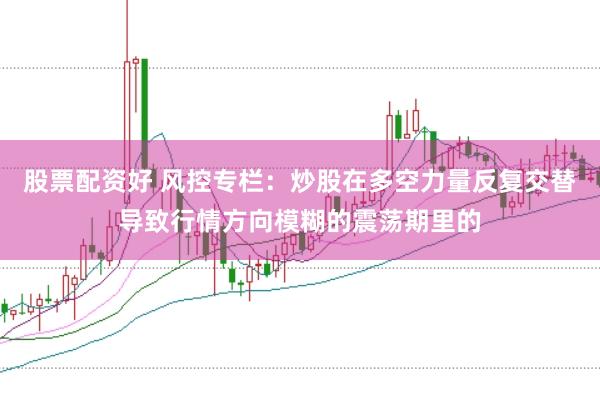 股票配资好 风控专栏：炒股在多空力量反复交替导致行情方向模糊的震荡期里的