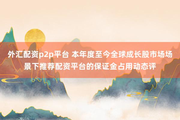 外汇配资p2p平台 本年度至今全球成长股市场场景下推荐配资平台的保证金占用动态评