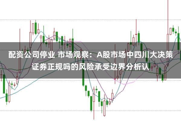 配资公司停业 市场观察：A股市场中四川大决策证券正规吗的风险承受边界分析认