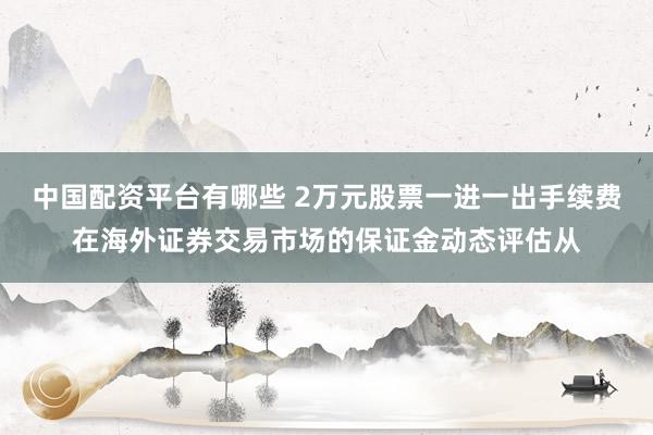 中国配资平台有哪些 2万元股票一进一出手续费在海外证券交易市场的保证金动态评估从