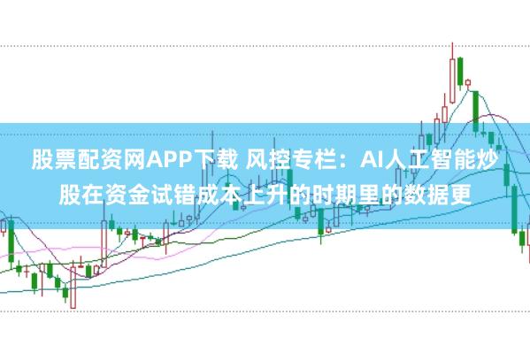 股票配资网APP下载 风控专栏：AI人工智能炒股在资金试错成本上升的时期里的数据更