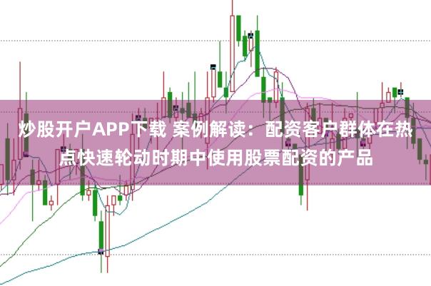 炒股开户APP下载 案例解读:配资客户群体在热点快速轮动时期中使用股票配资的产品