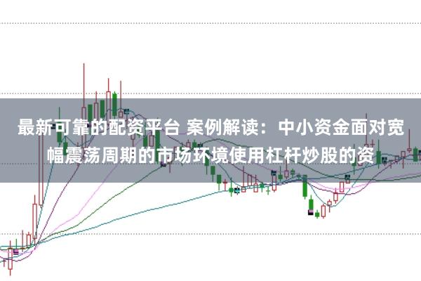 最新可靠的配资平台 案例解读：中小资金面对宽幅震荡周期的市场环境使用杠杆炒股的资
