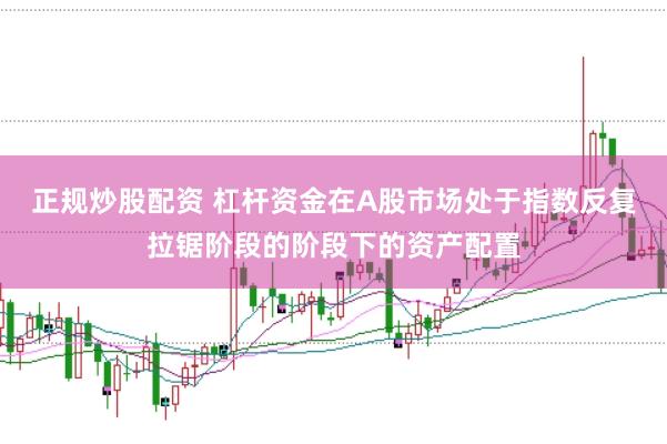正规炒股配资 杠杆资金在A股市场处于指数反复拉锯阶段的阶段下的资产配置
