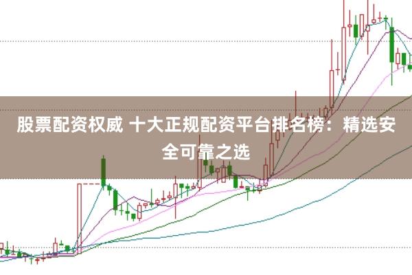 股票配资权威 十大正规配资平台排名榜：精选安全可靠之选