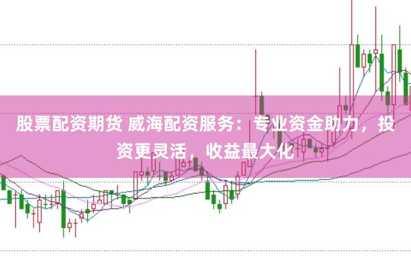 股票配资期货 威海配资服务：专业资金助力，投资更灵活，收益最大化