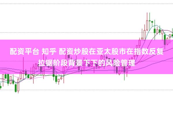 配资平台 知乎 配资炒股在亚太股市在指数反复拉锯阶段背景下下的风险管理