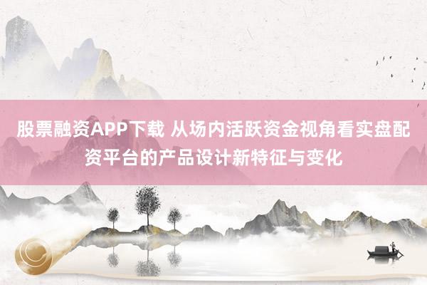 股票融资APP下载 从场内活跃资金视角看实盘配资平台的产品设计新特征与变化