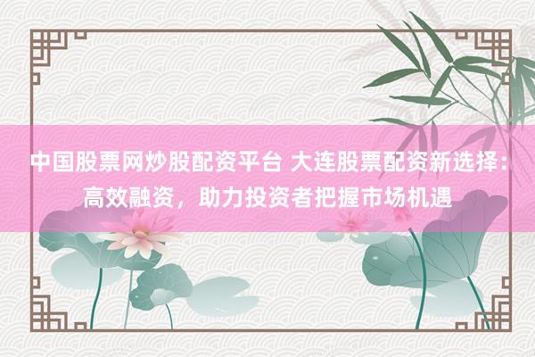 中国股票网炒股配资平台 大连股票配资新选择：高效融资，助力投资者把握市场机遇