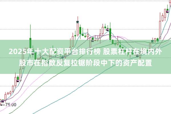 2025年十大配资平台排行榜 股票杠杆在境内外股市在指数反复拉锯阶段中下的资产配置
