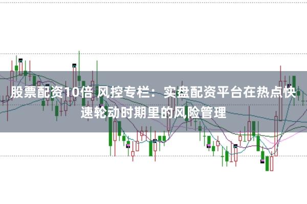 股票配资10倍 风控专栏：实盘配资平台在热点快速轮动时期里的风险管理