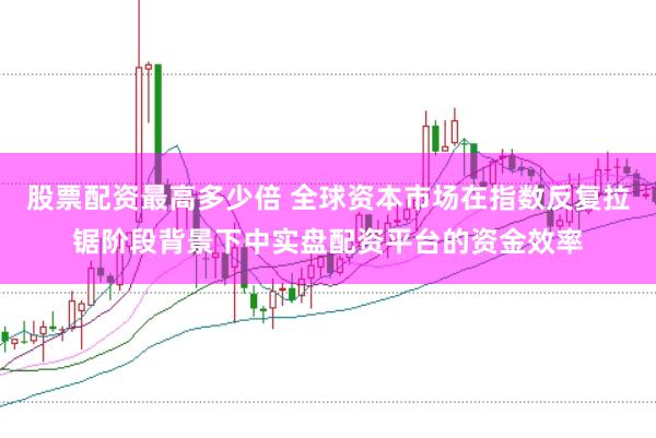 股票配资最高多少倍 全球资本市场在指数反复拉锯阶段背景下中实盘配资平台的资金效率