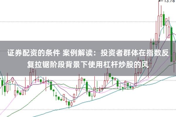 证券配资的条件 案例解读：投资者群体在指数反复拉锯阶段背景下使用杠杆炒股的风