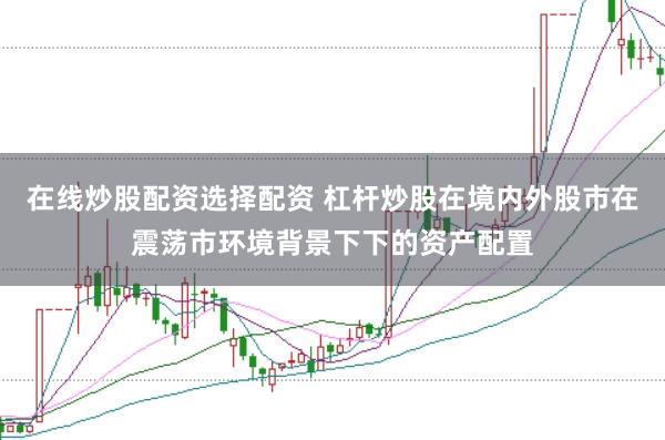 在线炒股配资选择配资 杠杆炒股在境内外股市在震荡市环境背景下下的资产配置
