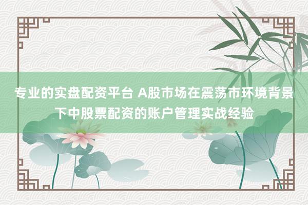 专业的实盘配资平台 A股市场在震荡市环境背景下中股票配资的账户管理实战经验