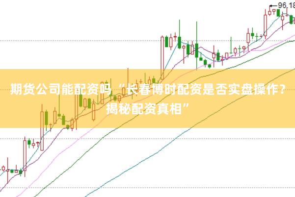 期货公司能配资吗 “长春博时配资是否实盘操作？揭秘配资真相”